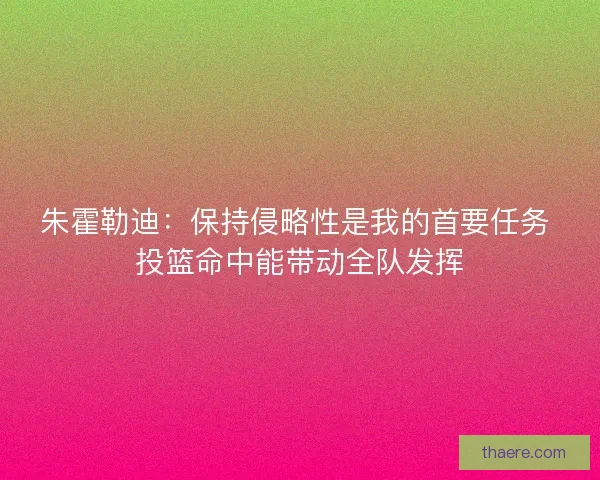 朱霍勒迪：保持侵略性是我的首要任务 投篮命中能带动全队发挥