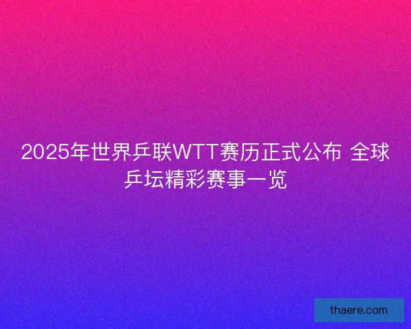 2025年世界乒联WTT赛历正式公布 全球乒坛精彩赛事一览