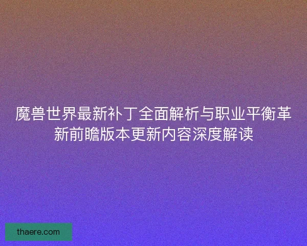 魔兽世界最新补丁全面解析与职业平衡革新前瞻版本更新内容深度解读