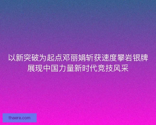 以新突破为起点邓丽娟斩获速度攀岩银牌展现中国力量新时代竞技风采